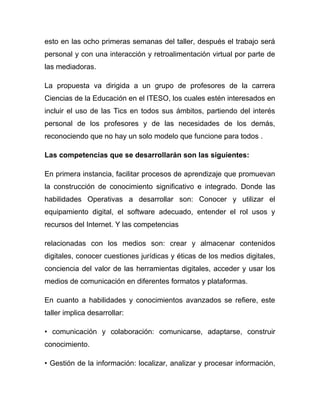 esto en las ocho primeras semanas del taller, después el trabajo será
personal y con una interacción y retroalimentación virtual por parte de
las mediadoras.

La propuesta va dirigida a un grupo de profesores de la carrera
Ciencias de la Educación en el ITESO, los cuales estén interesados en
incluir el uso de las Tics en todos sus ámbitos, partiendo del interés
personal de los profesores y de las necesidades de los demás,
reconociendo que no hay un solo modelo que funcione para todos .

Las competencias que se desarrollarán son las siguientes:

En primera instancia, facilitar procesos de aprendizaje que promuevan
la construcción de conocimiento significativo e integrado. Donde las
habilidades Operativas a desarrollar son: Conocer y utilizar el
equipamiento digital, el software adecuado, entender el rol usos y
recursos del Internet. Y las competencias

relacionadas con los medios son: crear y almacenar contenidos
digitales, conocer cuestiones jurídicas y éticas de los medios digitales,
conciencia del valor de las herramientas digitales, acceder y usar los
medios de comunicación en diferentes formatos y plataformas.

En cuanto a habilidades y conocimientos avanzados se refiere, este
taller implica desarrollar:

• comunicación y colaboración: comunicarse, adaptarse, construir
conocimiento.

• Gestión de la información: localizar, analizar y procesar información,
 