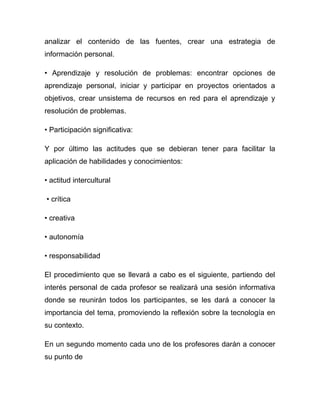 analizar el contenido de las fuentes, crear una estrategia de
información personal.

• Aprendizaje y resolución de problemas: encontrar opciones de
aprendizaje personal, iniciar y participar en proyectos orientados a
objetivos, crear unsistema de recursos en red para el aprendizaje y
resolución de problemas.

• Participación significativa:

Y por último las actitudes que se debieran tener para facilitar la
aplicación de habilidades y conocimientos:

• actitud intercultural

• crítica

• creativa

• autonomía

• responsabilidad

El procedimiento que se llevará a cabo es el siguiente, partiendo del
interés personal de cada profesor se realizará una sesión informativa
donde se reunirán todos los participantes, se les dará a conocer la
importancia del tema, promoviendo la reflexión sobre la tecnología en
su contexto.

En un segundo momento cada uno de los profesores darán a conocer
su punto de
 