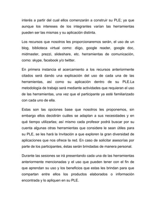 interés a partir del cual ellos comenzarán a construir su PLE; ya que
aunque los intereses de los integrantes varían las herramientas
pueden ser las mismas y su aplicación distinta.

Los recursos que nosotros les proporcionaremos serán, el uso de un
blog, biblioteca virtual como: diigo, google reader, google doc,
midmaster, prezzi, slideshare, etc. herramientas de comunicación,
como: skype, facebook y/o twitter.

En primera instancia el acercamiento a los recursos anteriormente
citados será dando una explicación del uso de cada una de las
herramientas, así como su aplicación dentro de su PLE.La
metodología de trabajo será mediante actividades que requieran el uso
de las herramientas, una vez que el participante ya esté familiarizado
con cada uno de ella.

Estas son las opciones base que nosotros les proponemos, sin
embargo ellos decidirán cuáles se adaptan a sus necesidades y en
qué tiempo utilizarlas; así mismo cada profesor podrá buscar por su
cuenta algunas otras herramientas que considere le sean útiles para
su PLE, se les hará la Invitación a que exploren la gran diversidad de
aplicaciones que nos ofrece la red. En caso de solicitar asesorías por
parte de los participantes, éstas serán brindadas de manera personal.

Durante las sesiones se irá presentando cada una de las herramientas
anteriormente mencionadas y el uso que pueden tener con el fin de
que aprendan su uso y los beneficios que estas les brindan para que
compartan entre ellos los productos elaborados o información
encontrada y lo apliquen en su PLE.
 