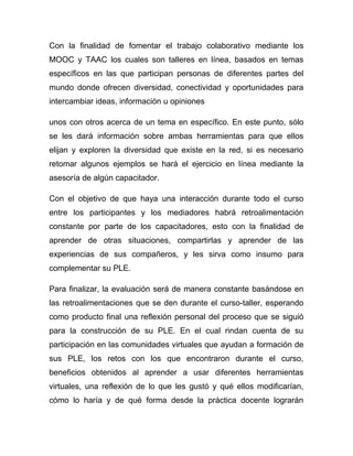Con la finalidad de fomentar el trabajo colaborativo mediante los
MOOC y TAAC los cuales son talleres en línea, basados en temas
específicos en las que participan personas de diferentes partes del
mundo donde ofrecen diversidad, conectividad y oportunidades para
intercambiar ideas, información u opiniones

unos con otros acerca de un tema en específico. En este punto, sólo
se les dará información sobre ambas herramientas para que ellos
elijan y exploren la diversidad que existe en la red, si es necesario
retomar algunos ejemplos se hará el ejercicio en línea mediante la
asesoría de algún capacitador.

Con el objetivo de que haya una interacción durante todo el curso
entre los participantes y los mediadores habrá retroalimentación
constante por parte de los capacitadores, esto con la finalidad de
aprender de otras situaciones, compartirlas y aprender de las
experiencias de sus compañeros, y les sirva como insumo para
complementar su PLE.

Para finalizar, la evaluación será de manera constante basándose en
las retroalimentaciones que se den durante el curso-taller, esperando
como producto final una reflexión personal del proceso que se siguió
para la construcción de su PLE. En el cual rindan cuenta de su
participación en las comunidades virtuales que ayudan a formación de
sus PLE, los retos con los que encontraron durante el curso,
beneficios obtenidos al aprender a usar diferentes herramientas
virtuales, una reflexión de lo que les gustó y qué ellos modificarían,
cómo lo haría y de qué forma desde la práctica docente lograrán
 
