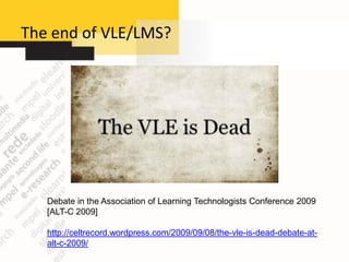 The end of VLE/LMS?




   Debate in the Association of Learning Technologists Conference 2009
   [ALT-C 2009]

   http://celtrecord.wordpress.com/2009/09/08/the-vle-is-dead-debate-at-
   alt-c-2009/
 