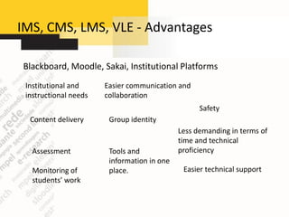 IMS, CMS, LMS, VLE - Advantages

Blackboard, Moodle, Sakai, Institutional Platforms
 Institutional and     Easier communication and
 instructional needs   collaboration
                                                   Safety
  Content delivery      Group identity
                                             Less demanding in terms of
                                             time and technical
   Assessment           Tools and            proficiency
                        information in one
   Monitoring of        place.                Easier technical support
   students’ work
 