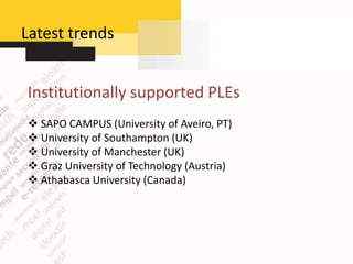 Latest trends


Institutionally supported PLEs
 SAPO CAMPUS (University of Aveiro, PT)
 University of Southampton (UK)
 University of Manchester (UK)
 Graz University of Technology (Austria)
 Athabasca University (Canada)
 