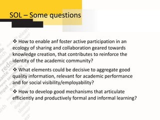 SOL – Some questions


 How to enable anf foster active participation in an
ecology of sharing and collaboration geared towards
knowledge creation, that contributes to reinforce the
identity of the academic community?
 What elements could be decisive to aggregate good
quality information, relevant for academic performance
and for social visibility/employability?
 How to develop good mechanisms that articulate
efficiently and productively formal and informal learning?
 