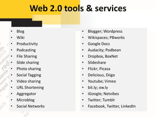 Web 2.0 tools & services

•   Blog               •   Blogger; Wordpress
•   Wiki               •   Wikispaces; PBworks
•   Productivity       •   Google Docs
•   Podcasting         •   Audacity; Podbean
•   File Sharing       •   Dropbox, BoxNet
•   Slide sharing      •   Slideshare
•   Photo sharing      •   Flickr; Picasa
•   Social Tagging     •   Delicious, Diigo
•   Video sharing      •   Youtube; Vimeo
•   URL Shortening     •   bit.ly; ow.ly
•   Aggregator         •   iGoogle; Netvibes
•   Microblog          •   Twitter; Tumblr
•   Social Networks    •   Facebook, Twitter, LinkedIn
 