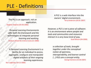 PLE - Definitions
                                                      A PLE is a web interface into the
                                                      owners’ digital environment.
   The PLE is an approach, not an                                Terry Anderson (26-01-2007)
                      application.
Stephen Downes (05-06-2006)

                                               However, a PLE is not a piece of software.
   Personal Learning Environments
                                               It is an environment where people and
  offer both the framework and the
                                               tools and communities and resources
 technologies to integrate personal
                                               interact in a very loose kind of way.
              learning and working.                                      Scott Wilson (04-2008)
   Graham Attwell & Cristina Costa (11-2008)


                                                    a collection of tools, brought
   A Personal Learning Environment is a             together under the conceptual
      facility for an individual to access,         notion of openness,
   aggregate, configure and manipulate              interoperability, and learner control
       digital artefacts of their ongoing           (…) PLEs are a concept-entity.
                     learning experiences.                       George Siemens (15-04-2007)
Ron Lubensky (18-12-2006)
 