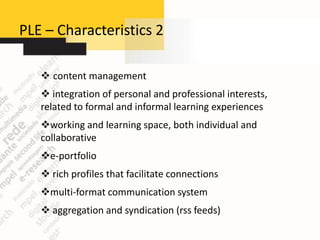 PLE – Characteristics 2

    content management
    integration of personal and professional interests,
   related to formal and informal learning experiences
   working and learning space, both individual and
   collaborative
   e-portfolio
    rich profiles that facilitate connections
   multi-format communication system
    aggregation and syndication (rss feeds)
 