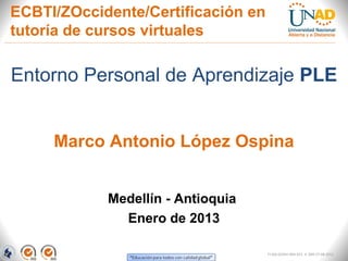 ECBTI/ZOccidente/Certificación en
tutoría de cursos virtuales

Entorno Personal de Aprendizaje PLE


     Marco Antonio López Ospina


            Medellín - Antioquia
              Enero de 2013

                                    FI-GQ-GCMU-004-015 V. 000-27-08-2011
 