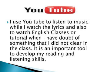  I use You tube to listen to music
while I watch the lyrics and also
to watch English Classes or
tutorial when I have doubt of
something that I did not clear in
the class. It is an important tool
to develop my reading and
listening skills.
 