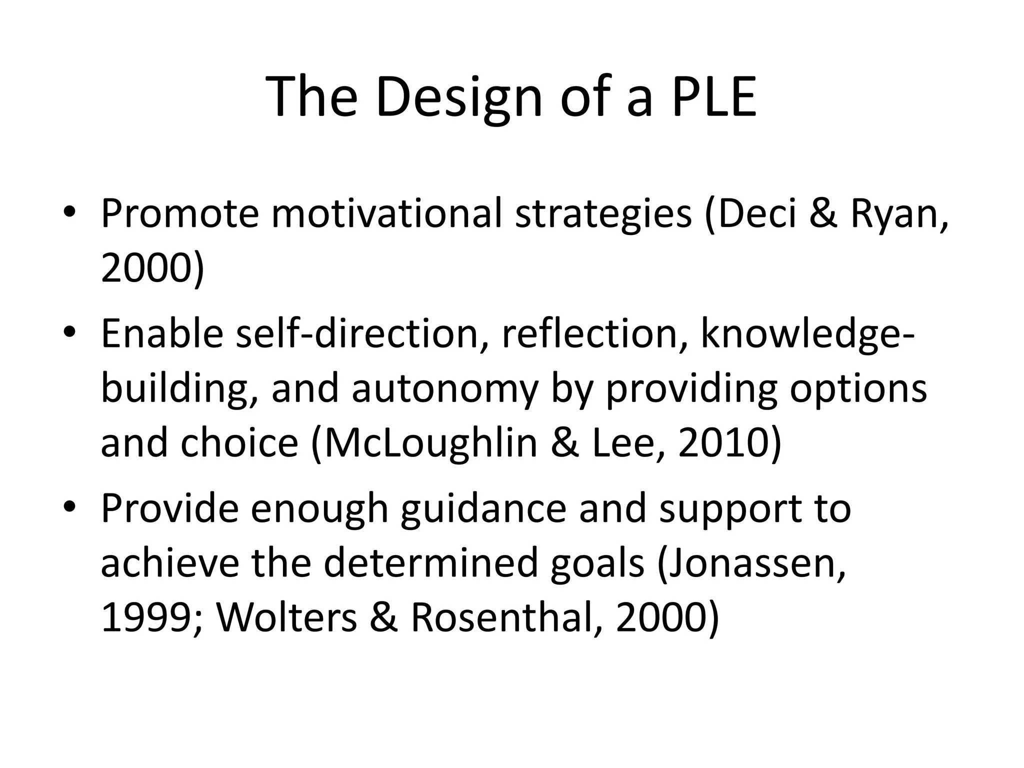 The Design of a PLE
• Promote motivational strategies (Deci & Ryan,
2000)
• Enable self-direction, reflection, knowledge-
building, and autonomy by providing options
and choice (McLoughlin & Lee, 2010)
• Provide enough guidance and support to
achieve the determined goals (Jonassen,
1999; Wolters & Rosenthal, 2000)
 
