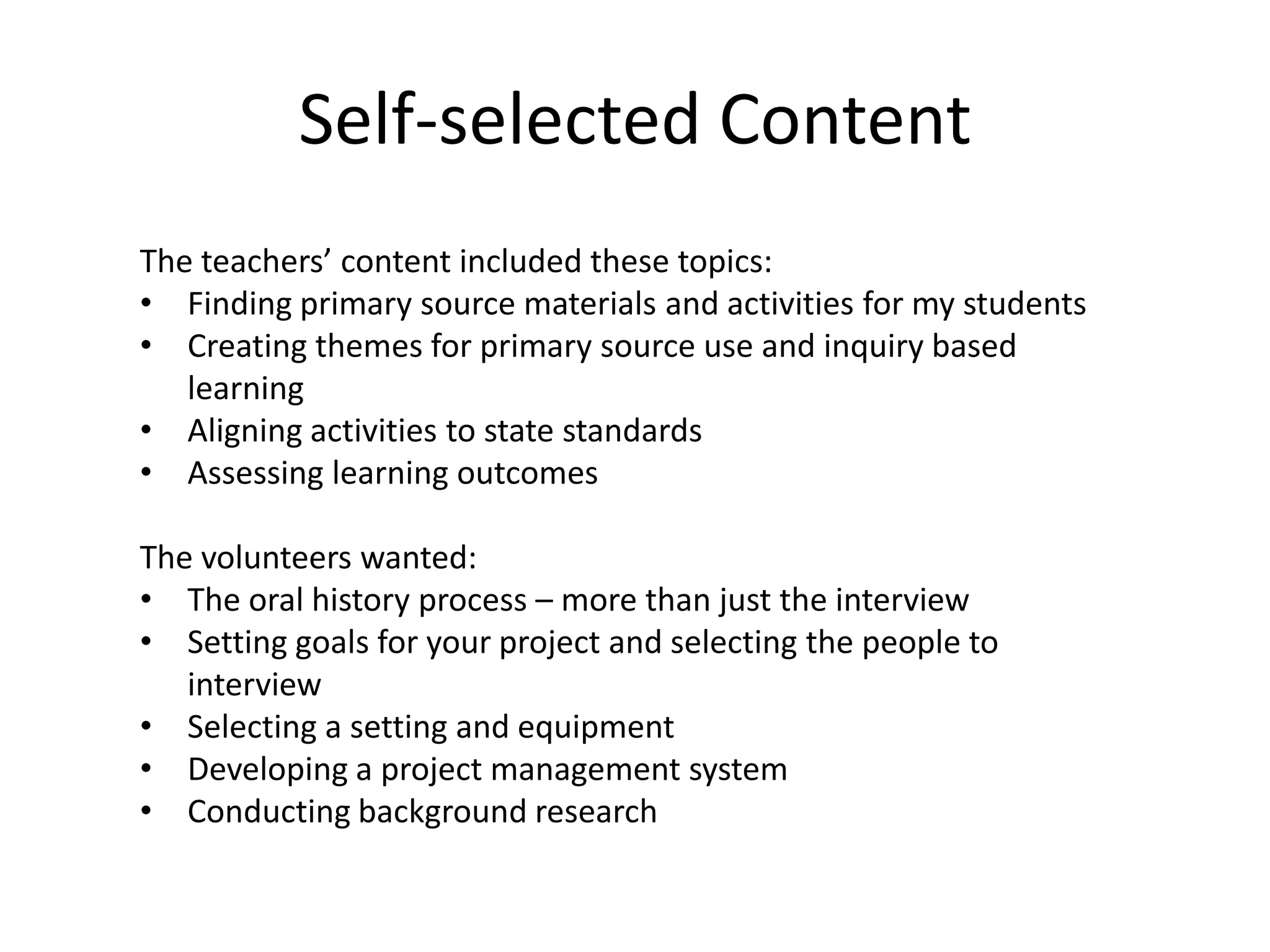 Self-selected Content
The teachers’ content included these topics:
• Finding primary source materials and activities for my students
• Creating themes for primary source use and inquiry based
learning
• Aligning activities to state standards
• Assessing learning outcomes
The volunteers wanted:
• The oral history process – more than just the interview
• Setting goals for your project and selecting the people to
interview
• Selecting a setting and equipment
• Developing a project management system
• Conducting background research
 