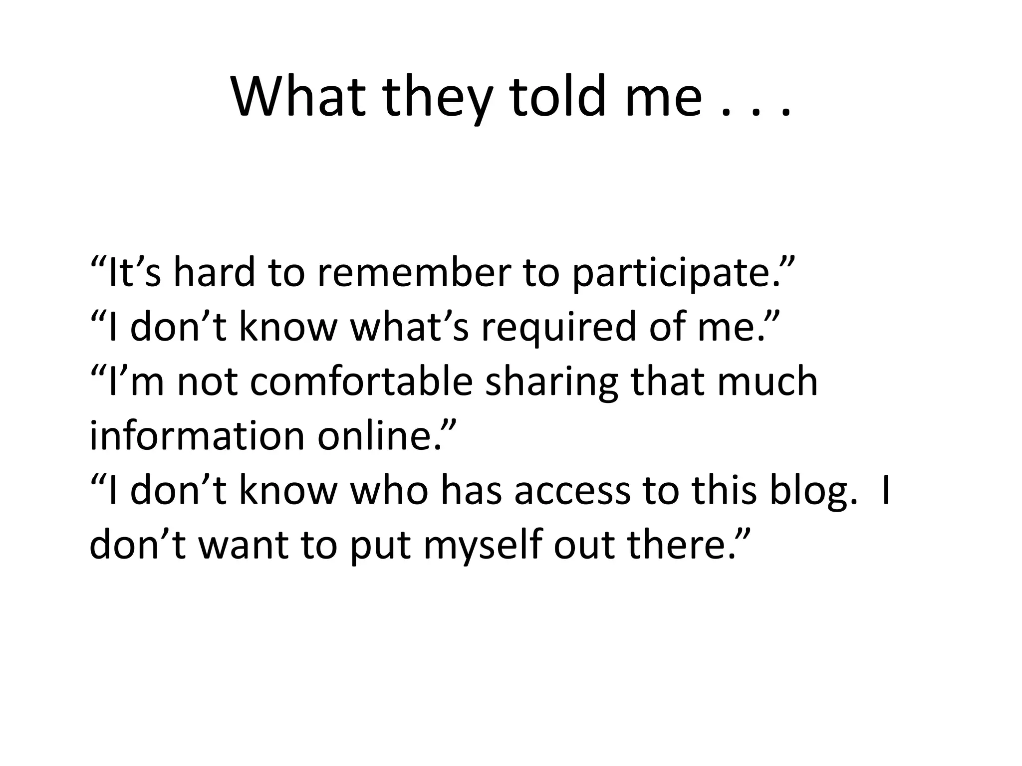 What they told me . . .
“It’s hard to remember to participate.”
“I don’t know what’s required of me.”
“I’m not comfortable sharing that much
information online.”
“I don’t know who has access to this blog. I
don’t want to put myself out there.”
 