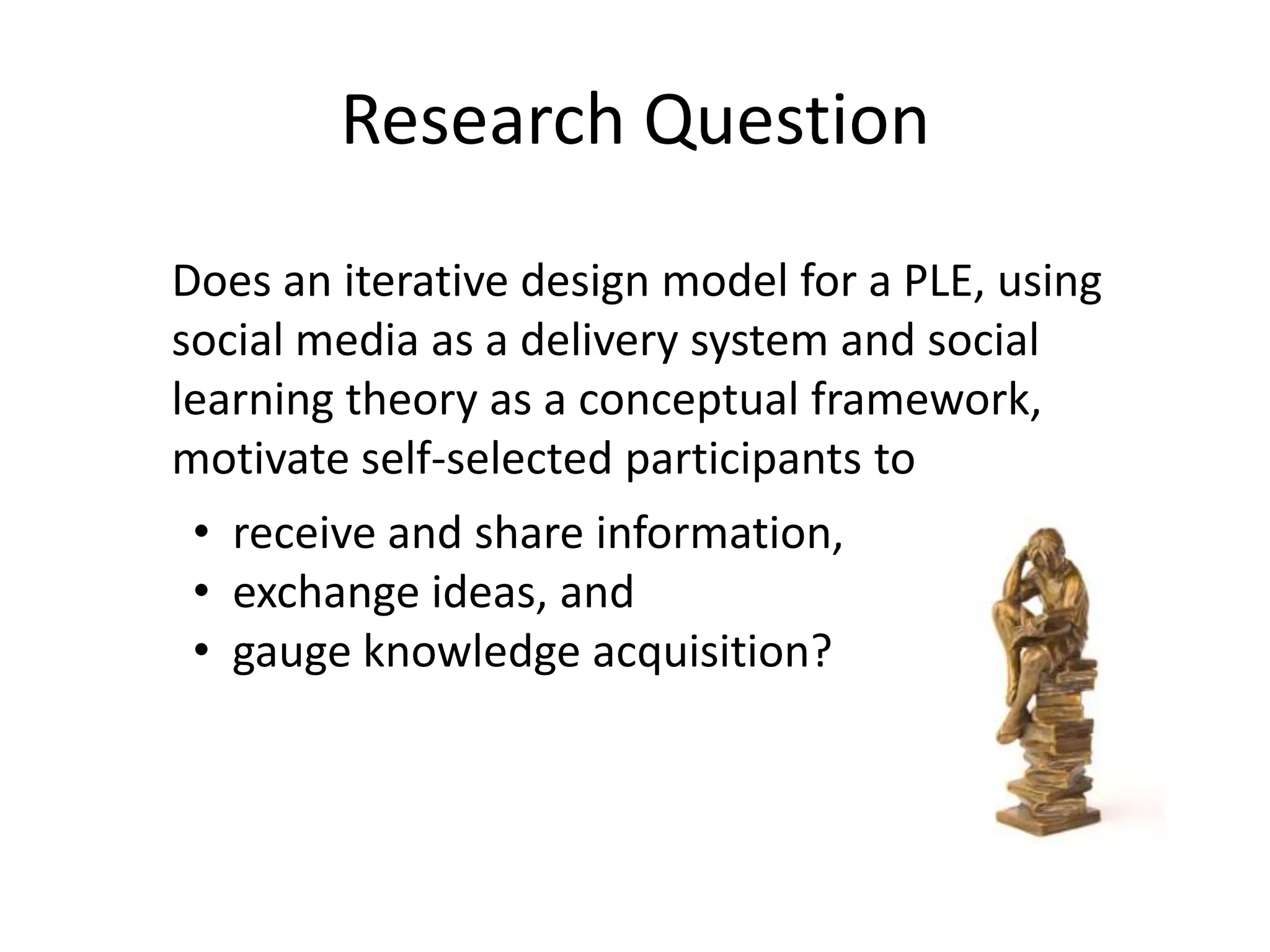 Research Question
Does an iterative design model for a PLE, using
social media as a delivery system and social
learning theory as a conceptual framework,
motivate self-selected participants to
• receive and share information,
• exchange ideas, and
• gauge knowledge acquisition?
 