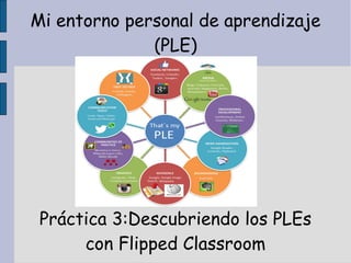Mi entorno personal de aprendizaje
(PLE)

Práctica 3:Descubriendo los PLEs
con Flipped Classroom

 