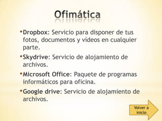 • Dropbox: Servicio para disponer de tus

fotos, documentos y vídeos en cualquier
parte.

• Skydrive: Servicio de alojamiento de
archivos.

• Microsoft Office: Paquete de programas
informáticos para oficina.

• Google drive: Servicio de alojamiento de
archivos.

Volver a
inicio

 