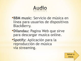 •BBM music: Servicio de música en

línea para usuarios de dispositivos
BlackBerry.
•Dilandau: Pagina Web que sirve
para descargar musica online.
•Spotify: Aplicación para la
reproducción de música
vía streaming.
Volver a
inicio

 
