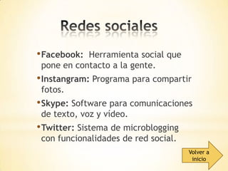 • Facebook:

Herramienta social que
pone en contacto a la gente.

• Instangram: Programa para compartir
fotos.

• Skype: Software para comunicaciones
de texto, voz y vídeo.

• Twitter: Sistema de microblogging
con funcionalidades de red social.

Volver a
inicio

 