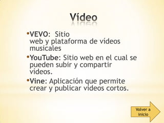 •VEVO:

Sitio
web y plataforma de vídeos
musicales
•YouTube: Sitio web en el cual se
pueden subir y compartir
vídeos.
•Vine: Aplicación que permite
crear y publicar videos cortos.
Volver a
inicio

 