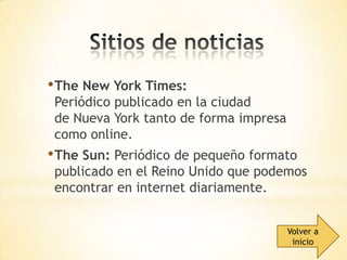 • The New York Times:

Periódico publicado en la ciudad
de Nueva York tanto de forma impresa
como online.

• The Sun: Periódico de pequeño formato

publicado en el Reino Unido que podemos
encontrar en internet diariamente.
Volver a
inicio

 