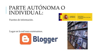 PARTE AUTÓNOMA O
INDIVIDUAL:
Fuentes de información.

Lugar en la red para expresarnos.

 