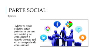 PARTE SOCIAL:
2 partes:

-Mirar si estos
sujetos están
presentes en una
red social y se
comunican a
través de esta red
en una especie de
comunidad.

 