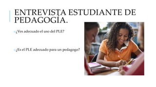 ENTREVISTA ESTUDIANTE DE
PEDAGOGÍA.
o¿Ves adecuado el uso del PLE?

o¿Es el PLE adecuado para un pedagogo?

 