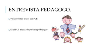 ENTREVISTA PEDAGOGO.
o¿Ves adecuado el uso del PLE?

o¿Es el PLE adecuado para un pedagogo?

 