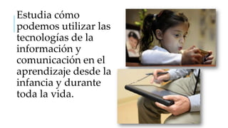 Estudia cómo
podemos utilizar las
tecnologías de la
información y
comunicación en el
aprendizaje desde la
infancia y durante
toda la vida.

 