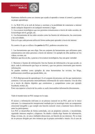 Podríamos definirla como un sistema que ayuda al aprendiz a tomar el control y gestionar
su propio aprendizaje.
2.- La Web 2.0, es la web de lectura y escritura y la posibilidad de conectarse a internet
desde cualquier dispositivo en cualquier momento y lugar.
3.- Los avances tecnológicos que nos permiten comunicarnos a través de redes sociales, de
la tecnología móvil, google, etc.
4.- Las herramientas de las redes sociales como las fuentes de información, las conexiones
y las actividades.
Esto es lo que cada persona utiliza de forma asidua para aprender a través de internet.
En cuanto a lo que se refiere a las partes de PLE, podemos encontrar tres:
1. Las herramientas que uno elige: Son un conjunto de herramientas que utilizamos para
comunicarnos con otras personas a través de internet. Un ejemplo de ellas podrían ser los
vídeos, revistas, etc.
Sabemos que hoy en día, y gracias a los avances tecnológicos, hay una gran variedad.
2. Recursos o fuentes de información: Son las fuentes de información a las que accedo, es
decir, toda la información que haya en internet y que nos parezca interesante para nuestra
información.
Se pueden nombrar como ejemplos de estas herramientas las revistas, los blogs,
publicaciones científicas que pueda haber, etc.
3. PLN (Red personal de aprendizaje): Es el conjunto de personas con las que mantenemos
contactos. Con esas personas intercambiamos información de varias maneras. Una de ellas
es a través de objetos digitales que construimos y compartimos como por ejemplo
Facebook, twitter, etc.
Éstos son espacios a través de los cuales se suele intercambiar información directamente.

Todo el mundo tiene un PLE aunque no lo sepa.
El acceso a información relevante es un proceso esencial en un PLE, pero no lo único
relevante. La comunicación interpersonal mediada por la tecnología tiene un componente
emocional innegable y que cumple una función esencial: crear y mantener lazos afectivos
entre los participantes.
Los PLE se desarrollan de forma controlada, con un propósito concreto, o incontrolada,
siguiendo intereses amplios y dispersos. Su dueño o dueña elige fuentes de información,
blogs, revistas, etc. en una o múltiples direcciones, en función de sus intereses. No se trata
de un proceso dirigido por otra instancia que la propia curiosidad e interés. En el caso de

 
