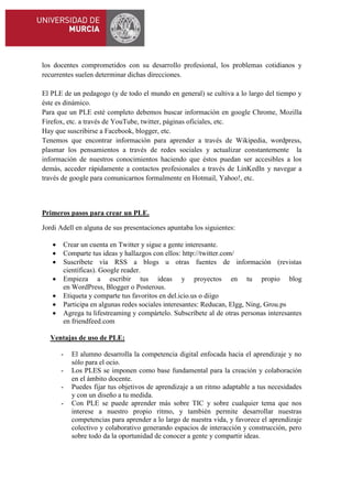 los docentes comprometidos con su desarrollo profesional, los problemas cotidianos y
recurrentes suelen determinar dichas direcciones.
El PLE de un pedagogo (y de todo el mundo en general) se cultiva a lo largo del tiempo y
éste es dinámico.
Para que un PLE esté completo debemos buscar información en google Chrome, Mozilla
Firefox, etc. a través de YouTube, twitter, páginas oficiales, etc.
Hay que suscribirse a Facebook, blogger, etc.
Tenemos que encontrar información para aprender a través de Wikipedia, wordpress,
plasmar los pensamientos a través de redes sociales y actualizar constantemente la
información de nuestros conocimientos haciendo que éstos puedan ser accesibles a los
demás, acceder rápidamente a contactos profesionales a través de LinKedIn y navegar a
través de google para comunicarnos formalmente en Hotmail, Yahoo!, etc.

Primeros pasos para crear un PLE.
Jordi Adell en alguna de sus presentaciones apuntaba los siguientes:








Crear un cuenta en Twitter y sigue a gente interesante.
Comparte tus ideas y hallazgos con ellos: http://twitter.com/
Suscríbete vía RSS a blogs u otras fuentes de información (revistas
científicas). Google reader.
Empieza a escribir tus ideas y proyectos en tu propio blog
en WordPress, Blogger o Posterous.
Etiqueta y comparte tus favoritos en del.icio.us o diigo
Participa en algunas redes sociales interesantes: Reducan, Elgg, Ning, Grou.ps
Agrega tu lifestreaming y compártelo. Subscríbete al de otras personas interesantes
en friendfeed.com

Ventajas de uso de PLE:
-

El alumno desarrolla la competencia digital enfocada hacia el aprendizaje y no
sólo para el ocio.
Los PLES se imponen como base fundamental para la creación y colaboración
en el ámbito docente.
Puedes fijar tus objetivos de aprendizaje a un ritmo adaptable a tus necesidades
y con un diseño a tu medida.
Con PLE se puede aprender más sobre TIC y sobre cualquier tema que nos
interese a nuestro propio ritmo, y también permite desarrollar nuestras
competencias para aprender a lo largo de nuestra vida, y favorece el aprendizaje
colectivo y colaborativo generando espacios de interacción y construcción, pero
sobre todo da la oportunidad de conocer a gente y compartir ideas.

 