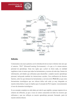 Reflexión.
Comenzamos esta nueva práctica con la introducción de un nuevo término más raro que
el anterior, “PLE” (Personal Learning Environment), o lo que es lo mismo entorno
personal de aprendizaje. Estas tres siglas que a priori no dicen nada, en realidad
engloban ni más ni menos que todas las herramientas y recursos de todo tipo, fuentes de
información, actividades que utilizamos para desarrollar y ampliar nuestro aprendizaje
personal, incluyendo también las interacciones sociales. Una confluencia de diversos
factores, entre los que destacan las herramientas y servicios de la Web 2.0, ya que estas
herramientas tecnológicas que nos ofrecen dicha web están ya muy integradas en
nuestra rutina diaria, lo que no implica que el concepto de PLE requiera necesariamente
el usos de elementos tecnológicos.
Es un concepto complejo no cabe duda, por todo lo que engloba y porque requiere de un
esfuerzo de reflexión, ya que a veces no somos conscientes de todos los recursos que
utilizamos y que nos influyen en nuestro aprendizaje personal, formando parte de
nuestro entorno directo.

 