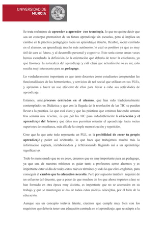 Se trata realmente de aprender a aprender con tecnología, lo que no quiere decir que
sea un concepto premonitor de un futuro aprendizaje sin escuelas, pero si implica un
cambio en la práctica pedagógica hacia un aprendizaje abierto, flexible, social centrado
en el alumno, un aprendizaje mucho más autónomo, lo cual es positivo ya que es muy
útil de cara al futuro, y al desarrollo personal y cognitivo. Esto sería como tantas veces
hemos escuchado la definición de la orientación que debería de tener la enseñanza, ya
que favorece la naturaleza del aprendizaje y está claro que actualmente no es así, esto
resulta muy interesante para un pedagogo.
Lo verdaderamente importante es que tanto docentes como estudiantes comprendan las
funcionalidades de las herramientas, y servicios de red social que utilizan en sus PLEs,
y aprendan a hacer un uso eficiente de ellas para llevar a cabo sus actividades de
aprendizaje.
Estamos, ante procesos centrados en el alumno, que han sido tradicionalmente
contemplados en Didáctica y que con la llegada de la revolución de las TIC se pueden
llevar a la práctica. Lo que está claro y que las prácticas que venimos haciendo semana
tras semana nos revelan, es que por las TIC pasa indudablemente la educación y el
aprendizaje del futuro y que éstas nos permiten orientar el aprendizaje hacia metas
superiores de enseñanza, más allá de la simple memorización y repetición.
Creo que lo que ante todo representa un PLE, es la posibilidad de crear tu propio
aprendizaje y poder así orientarlo, lo que hace que trabajemos mucho más la
información captada, reelaborándola y reflexionando llegando así a un aprendizaje
significativo.
Todo lo mencionado que no es poco, creemos que es muy importante para un pedagogo,
ya que una de nuestras misiones es guiar tanto a profesores como alumnos y es
importante estar al día de todos estos nuevos términos y todo lo que ellos engloban, para
conseguir el cambio que la educación necesita. Pero por supuesto también requiere de
un esfuerzo del docente, que a pesar de que muchos de los que ahora imparten clase se
han formado en otra época muy distinta, es importante que no se acomoden en su
trabajo y que se mantengan al día de todos estos nuevos conceptos, por el bien de la
educación.
Aunque sea un concepto todavía latente, creemos que cumple muy bien con los
requisitos que debería tener una educación centrada en el aprendizaje, que se adapte a la

 