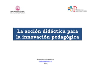 La acción didáctica para
la innovación pedagógica
Marianella Careaga Butter
mcareagab@ucsc.cl
2014
 