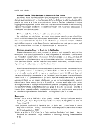134
Ricardo Torres Kompen
Evidencia de PLE como herramientas de organización y gestión
La mayoría de los proyectos contaron con una importante aportación de los propios estu-
diantes, quienes decidieron en muchos casos la forma de llevar a cabo la actividad, cómo
abordar las tareas y la forma de organizarse en equipos. También hubo situaciones que
exigían gestionar proyectos y tomar decisiones. Los estudiantes utilizaron las herramientas y
espacios virtuales para colaborar y compartir información, en la mayoría de los casos sin la
intervención directa del profesor.
Evidencia de fortalecimiento de las interacciones sociales
La mayoría de las actividades y proyectos desarrollados requerían la participación en
grupos y comunidades virtuales, lo cual abrió el camino para el intercambio de experiencias e
iniciar nuevas relaciones. La inclusión de los estudiantes que hasta ese momento no habían
participado activamente en las clases, debido a diversas circunstancias, fue otro punto posi-
tivo que se derivó de la utilización de canales digitales de comunicación.
Evidencia de aprendizaje y el desarrollo de habilidades
Los estudiantes que participaron mostraron un aumento en la motivación, participación y
compromiso. Las actividades requerían la puesta en práctica de habilidades y competencias
que no estaban necesariamente relacionadas de manera directa con el tema, pero que son
muy valiosas: la lectura y escritura, uso de etiquetas y marcadores y valores como el respeto
a las opiniones de otros. También tuvieron que aprender a seleccionar y criticar el contenido
dependiendo de las fuentes a encontrar la información.
La experiencia de estos tres años demuestra que es posible utilizar los PLE como artefactos
que apoyan los procesos de aprendizaje y enseñanza de los docentes. El PLE no es un objetivo
en sí mismo. En nuestra opinión, lo importante no es la construcción del PLE, sino el aprendi-
zaje y las competencias digitales que se van desarrollando a medida que cada participante va
construyendo su PLE y la posibilidad de que en un momento dado puedan servir de guías en
procesos similares, con sus propios estudiantes o con sus compañeros de profesión. La inten-
ción de Huerto Digital ha sido siempre la de amplificar y expandir la aplicación de las nuevas
tecnologías y los PLE en el campo educativo a tantas personas como sea posible; es por lo tanto
muy satisfactorio haber podido trabajar con este grupo de docentes y ayudarles a entender el
impacto de las nuevas tecnologías en su práctica educativa y, en muchos casos, a convertirse
en facilitadores y guías de estas herramientas y estrategias dentro de su profesión.
BIBLIOGRAFÍA
Szücs A., Tait A., Vidal M. y Bernath U. (Eds.). (2009). Distance Learning in Transition, Chapter
55: Putting the Pieces Together: Conceptual Frameworks for Building PLEs with Web 2.0
Tools. Wiley-ISTE
Torres Kompen R., Edirisingha P. y Monguet J. (2009). Using Web 2.0 applications as suppor-
ting tools for Personal Learning Environments. Proceedings of the 2nd World Summit on
the Knowledge Society, 2009
Weston, M. y Bain, A. (2010). The End of Techno-Critique: The Naked Truth about 1:1 Laptop
Initiatives and Educational Change. The Journal of Technology, Learning, and Assessment.
9 (6).
 