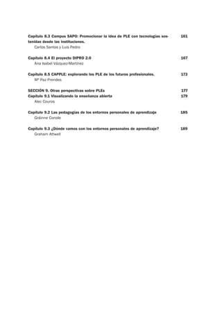 Capítulo 8.3 Campus SAPO: Promocionar la idea de PLE con tecnologías sos-
tenidas desde las instituciones.
Carlos Santos y Luis Pedro
Capítulo 8.4 El proyecto DIPRO 2.0
Ana Isabel Vázquez-Martínez
Capítulo 8.5 CAPPLE: explorando los PLE de los futuros profesionales.
Mª Paz Prendes
SECCIÓN 9. Otras perspectivas sobre PLEs
Capítulo 9.1 Visualizando la enseñanza abierta
Alec Couros
Capítulo 9.2 Las pedagogías de los entornos personales de aprendizaje
Gráinne Conole
Capítulo 9.3 ¿Dónde vamos con los entornos personales de aprendizaje?
Graham Attwell
161
167
173
177
179
185
189
 