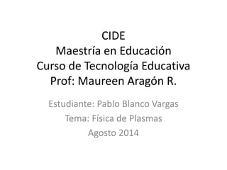 CIDE
Maestría en Educación
Curso de Tecnología Educativa
Prof: Maureen Aragón R.
Estudiante: Pablo Blanco Vargas
Tema: Física de Plasmas
Agosto 2014
 