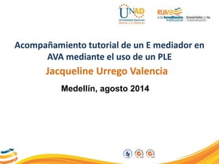Acompañamiento tutorial de un E mediador en 
AVA mediante el uso de un PLE 
Jacqueline Urrego Valencia 
Medellín, agosto 2014 
 