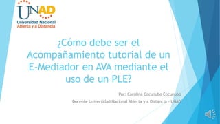 Por: Carolina Cocunubo Cocunubo
Docente Universidad Nacional Abierta y a Distancia - UNAD
¿Cómo debe ser el
Acompañamiento tutorial de un
E-Mediador en AVA mediante el
uso de un PLE?
 