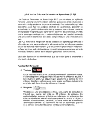 ¿Qué son los Entornos Personales de Aprendizaje (PLE)?
Los Entornos Personales de Aprendizaje (PLE, por sus siglas en Inglés de
Personal Learning Environment) son sistemas que ayudan a los estudiantes a
tomar el control y gestión de su propio aprendizaje. Esto incluye el apoyo a los
estudiantes para fijar sus propios objetivos de aprendizaje, gestionar su
aprendizaje, la gestión de los contenidos y procesos, comunicarse con otros
en el proceso de aprendizaje y lograr así los objetivos de aprendizaje. Un PLE
puede estar compuesto de uno o varios subsistemas: así, puede tratarse de
una aplicación de escritorio o bien estar compuestos por uno o más servicios
web.
Los PLE incluyen la integración de los episodios de aprendizaje formales e
informales en una experiencia única, el uso de redes sociales que pueden
cruzar las fronteras institucionales y la utilización de protocolos de red (Peer-
to-Peer, servicios web, sindicación de contenidos) para conectar una serie de
recursos y sistemas dentro de un espacio gestionado personalmente.
Estas son algunas de las herramientas que se usaran para la enseñanza y
orientación de la clase:
Fuentes De Información
® Youtube
Es un sitio web en el cual los usuarios pueden subir y compartir vídeos.
Fue creado por tres antiguos empleados de PayPal en febrero de 2005.4
En octubre de 2006, fue adquirido por Google Inc. a cambio de 1650
millones de dólares y ahora opera como una de sus filiales. Actualmente
es el sitio web de su tipo más utilizado en internet.
® Wikipedia
Wikipedia es una Enciclopedia en línea, una página de consultas de
Internet que cuenta con más de 11 millones de artículos. Su
particularidad es que esos artículos son redactados por voluntarios, los
mismos usuarios en todo el mundo que puedan acceder a la página, y
deseen, voluntariamente, participar; por este motivo se le denomina
"enciclopedia abierta". Su crecimiento ha sido tan asombroso que hoy
es la obra de consulta más grande y más popular del planeta.
 