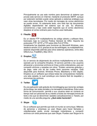 Principalmente se usa este nombre para denominar al sistema que
provee este servicio en Internet, mediante el protocolo SMTP, aunque
por extensión también puede verse aplicado a sistemas análogos que
usen otras tecnologías. Por medio de mensajes de correo electrónico
se puede enviar, no solamente texto, sino todo tipo de documentos
digitales dependiendo del sistema que se use. Su eficiencia,
conveniencia y bajo coste están logrando que el correo electrónico
desplace al correo ordinario para muchos usos habituales.
® Filezilla
Es un cliente FTP multiplataforma de código abierto y software libre,
licenciado bajo la Licencia Pública General de GNU. Soporta los
protocolos FTP, SFTP y FTP sobre SSL/TLS (FTPS).
Inicialmente fue diseñado para funcionar en Microsoft Windows, pero
desde la versión 3.0.0, gracias al uso de wxWidgets, es multiplataforma,
estando disponible además para otros sistemas operativos, entre ellos
GNU/Linux, FreeBSD y Mac OS X.
® Dropbox
Es un servicio de alojamiento de archivos multiplataforma en la nube,
operado por la compañía Dropbox. El servicio permite a los usuarios
almacenar y sincronizar archivos en línea y entre ordenadores, para así
compartir archivos y carpetas con otros.1 Existen versiones gratuitas y
de pago, cada una de las cuales tiene opciones variadas. Está
disponible para Android, Windows Phone, Blackberry e IOS (Apple).
Dropbox es un software que enlaza todas las computadoras mediante
una sola carpeta, lo cual constituye una manera fácil de respaldar y
sincronizar los archivos.
® Twitter
Es una aplicación web gratuita de microblogging que reúne las ventajas
de los blogs, las redes sociales y la mensajería instantánea. Esta nueva
forma de comunicación, permite a sus usuarios estar en contacto en
tiempo real con personas de su interés a través de mensajes breves de
texto a los que se denominan Updates (actualizaciones) o Tweets, por
medio de una sencilla pregunta: ¿Qué estás haciendo?.
® Skype
Es un software que permite que todo el mundo se comunique. Millones
de personas y empresas ya usan Skype para hacer llamadas y
videollamadas gratis, enviar mensajes instantáneos y compartir
archivos con otras personas que usan Skype. Puedes usar Skype en lo
 