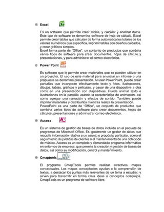 ® Excel
Es un software que permite crear tablas, y calcular y analizar datos.
Este tipo de software se denomina software de hoja de cálculo. Excel
permite crear tablas que calculan de forma automática los totales de los
valores numéricos que especifica, imprimir tablas con diseños cuidados,
y crear gráficos simples.
Excel forma parte de “Office”, un conjunto de productos que combina
varios tipos de software para crear documentos, hojas de cálculo y
presentaciones, y para administrar el correo electrónico.
® Power Point
Es software que le permite crear materiales que se pueden utilizar en
un proyector. El uso de este material para anunciar un informe o una
propuesta se denomina presentación. Al usar PowerPoint, puede crear
pantallas que incorporan efectivamente texto y fotos, ilustraciones,
dibujos, tablas, gráficos y películas, y pasar de una diapositiva a otra
como en una presentación con diapositivas. Puede animar texto e
ilustraciones en la pantalla usando la característica de animación, así
como agregar una narración y efectos de sonido. También, puede
imprimir materiales y distribuirlos mientras realiza la presentación.
PowerPoint es una parte de “Office”, un conjunto de productos que
combina varios tipos de software para crear documentos, hojas de
cálculos, presentaciones y administrar correo electrónico.
® Access
Es un sistema de gestión de bases de datos incluido en el paquete de
programas de Microsoft Office. Es igualmente un gestor de datos que
recopila información relativa a un asunto o propósito particular, como el
seguimiento de pedidos de clientes o el mantenimiento de una colección
de música. Access es un completo y demandado programa informático
en entornos de empresa, que permite la creación y gestión de bases de
datos, así como su modificación, control y mantenimiento.
® Cmaptools
El programa CmapTools permite realizar atractivos mapas
conceptuales. Los mapas conceptuales ayudan a la comprensión de
textos, a destacar los puntos más relevantes de un tema a estudiar, y
sirven para transmitir en forma clara ideas o conceptos complejos.
CmapTools es un programa de software libre.
 