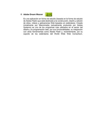 ® Adobe Dream Weaver
Es una aplicación en forma de estudio (basada en la forma de estudio
de Adobe Flash) que está destinada a la construcción, diseño y edición
de sitios, vídeos y aplicaciones Web basados en estándares. Creado
inicialmente por Macromedia (actualmente producido por Adobe
Systems) es uno de los programas más utilizados en el sector del
diseño y la programación web, por sus funcionalidades, su integración
con otras herramientas como Adobe Flash y, recientemente, por su
soporte de los estándares del World Wide Web Consortium.
 