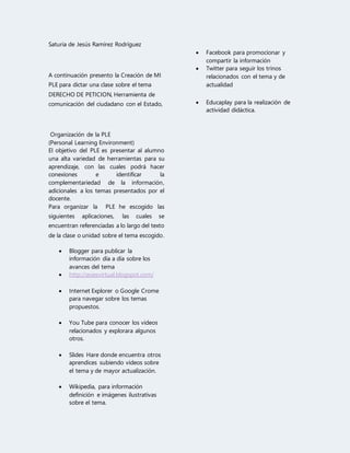 Saturia de Jesús Ramírez Rodríguez 
A continuación presento la Creación de MI 
PLE para dictar una clase sobre el tema 
DERECHO DE PETICION, Herramienta de 
comunicación del ciudadano con el Estado, 
Organización de la PLE 
(Personal Learning Environment) 
El objetivo del PLE es presentar al alumno 
una alta variedad de herramientas para su 
aprendizaje, con las cuales podrá hacer 
conexiones e identificar la 
complementariedad de la información, 
adicionales a los temas presentados por el 
docente. 
Para organizar la PLE he escogido las 
siguientes aplicaciones, las cuales se 
encuentran referenciadas a lo largo del texto 
de la clase o unidad sobre el tema escogido. 
 Blogger para publicar la 
información día a día sobre los 
avances del tema 
 http://asiesvirtual.blogspot.com/ 
 Internet Explorer o Google Crome 
para navegar sobre los temas 
propuestos. 
 You Tube para conocer los videos 
relacionados y explorara algunos 
otros. 
 Slides Hare donde encuentra otros 
aprendices subiendo videos sobre 
el tema y de mayor actualización. 
 Wikipedia, para información 
definición e imágenes ilustrativas 
sobre el tema. 
 Facebook para promocionar y 
compartir la información 
 Twitter para seguir los trinos 
relacionados con el tema y de 
actualidad 
 Educaplay para la realización de 
actividad didáctica. 
 