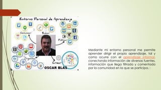 Mediante mi entorno personal me permite
aprender dirigir el propio aprendizaje, tal y
como ocurre con el aprendizaje informal,
conectando información de diversas fuentes,
información que llega filtrada y comentada
por la comunidad en la que se participa.