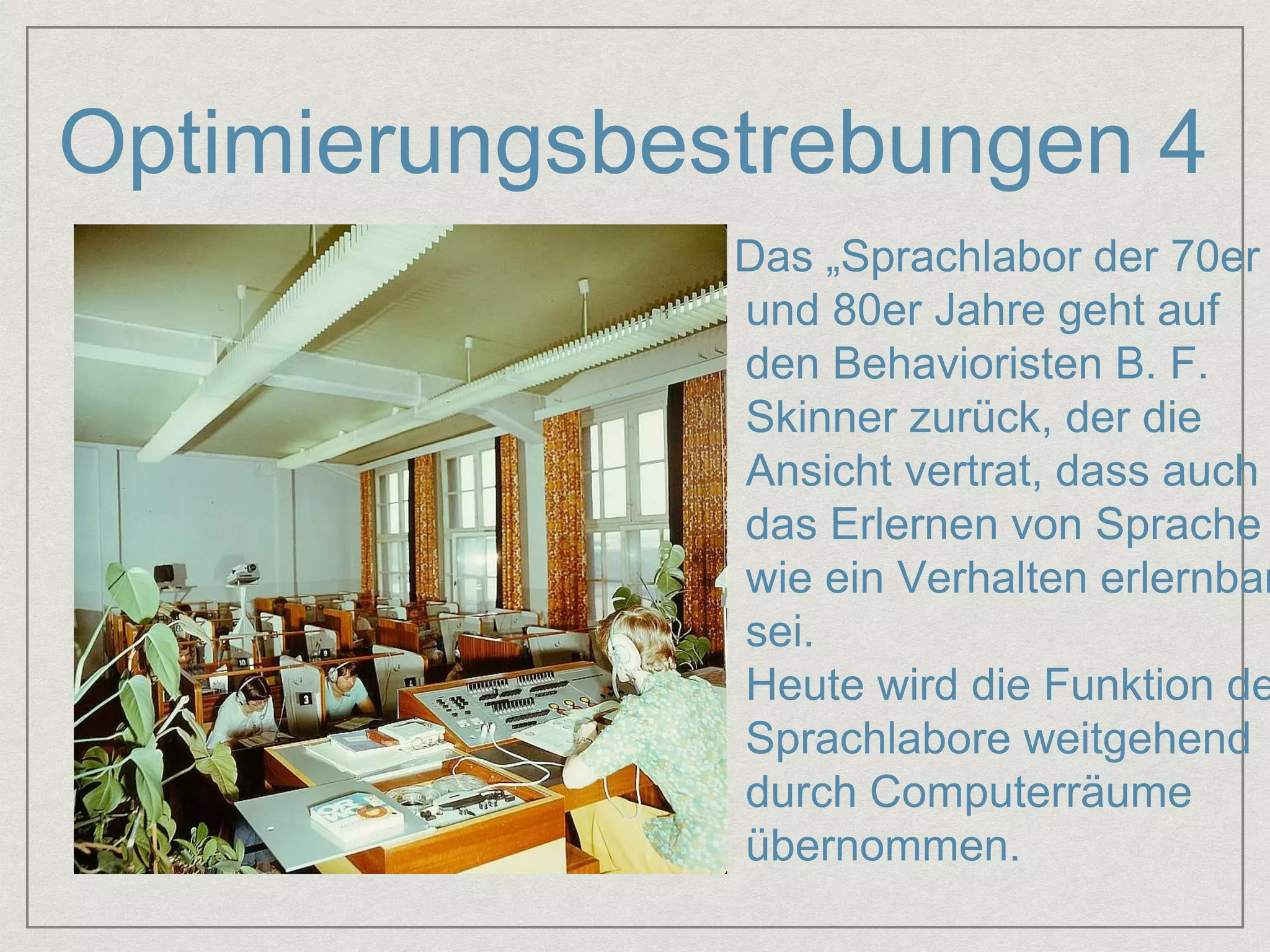 Optimierungsbestrebungen 4 
: 
Das „Sprachlabor der 70er 
und 80er Jahre geht auf 
den Behavioristen B. F. 
Skinner zurück, der die 
Ansicht vertrat, dass auch 
das Erlernen von Sprache 
wie ein Verhalten erlernbar 
sei. 
Heute wird die Funktion der 
Sprachlabore weitgehend 
durch Computerräume 
übernommen. 
 