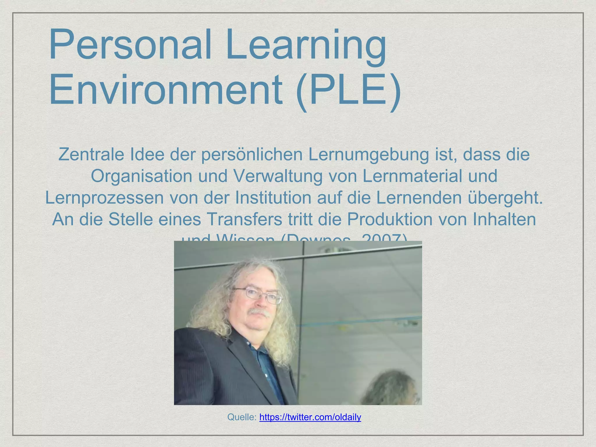 Personal Learning 
Environment (PLE) 
Zentrale Idee der persönlichen Lernumgebung ist, dass die 
Organisation und Verwaltung von Lernmaterial und 
Lernprozessen von der Institution auf die Lernenden übergeht. 
An die Stelle eines Transfers tritt die Produktion von Inhalten 
und Wissen (Downes, 2007) 
Quelle: https://twitter.com/oldaily 
 