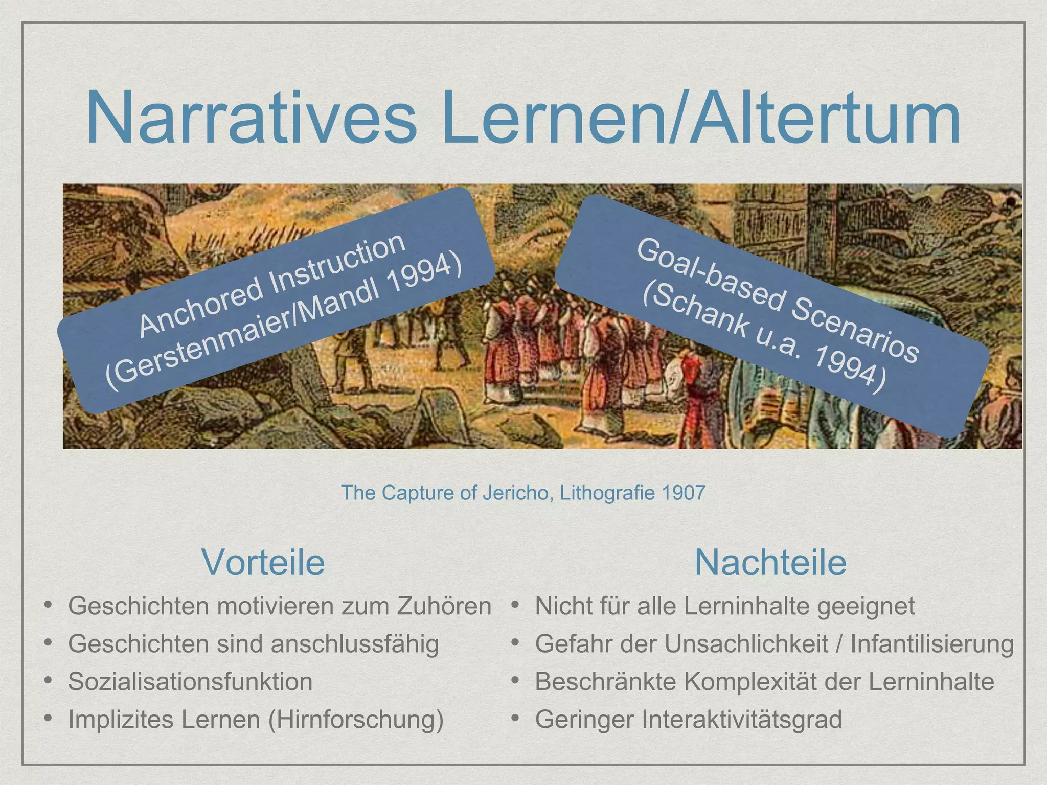 Narratives Lernen/Altertum 
The Capture of Jericho, Lithografie 1907 
Vorteile Nachteile 
• Geschichten motivieren zum Zuhören 
• Geschichten sind anschlussfähig 
• Sozialisationsfunktion 
• Implizites Lernen (Hirnforschung) 
• Nicht für alle Lerninhalte geeignet 
• Gefahr der Unsachlichkeit / Infantilisierung 
• Beschränkte Komplexität der Lerninhalte 
• Geringer Interaktivitätsgrad 
 