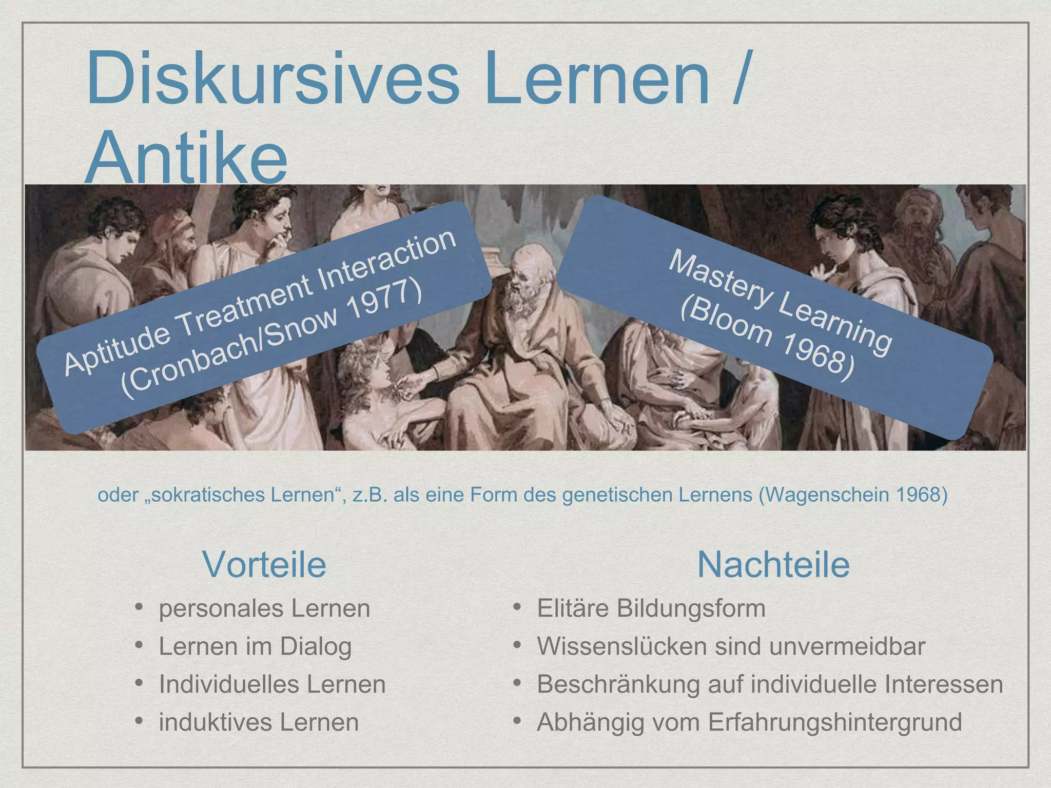 Diskursives Lernen / 
Antike 
oder „sokratisches Lernen“, z.B. als eine Form des genetischen Lernens (Wagenschein 1968) 
Vorteile Nachteile 
• personales Lernen 
• Lernen im Dialog 
• Individuelles Lernen 
• induktives Lernen 
• Elitäre Bildungsform 
• Wissenslücken sind unvermeidbar 
• Beschränkung auf individuelle Interessen 
• Abhängig vom Erfahrungshintergrund 
 