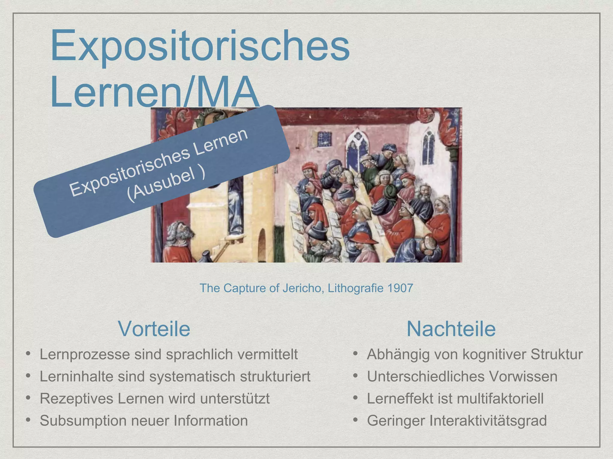 Expositorisches 
Lernen/MA 
The Capture of Jericho, Lithografie 1907 
Vorteile Nachteile 
• Lernprozesse sind sprachlich vermittelt 
• Lerninhalte sind systematisch strukturiert 
• Rezeptives Lernen wird unterstützt 
• Subsumption neuer Information 
• Abhängig von kognitiver Struktur 
• Unterschiedliches Vorwissen 
• Lerneffekt ist multifaktoriell 
• Geringer Interaktivitätsgrad 
 