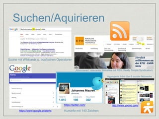 Suchen/Aquirieren 
Suche mit Wildcards u. bool’schen Operatoren 
„Abonnieren“ relevanter Websites mit RSS (Really Simple Syndication) 
https://www.google.at/alerts 
Aggregierte Infos über 8 soziale Netzwerke 
https://twitter.com/ http://www.yoono.com/ 
Kursinfo mit 140 Zeichen 
 